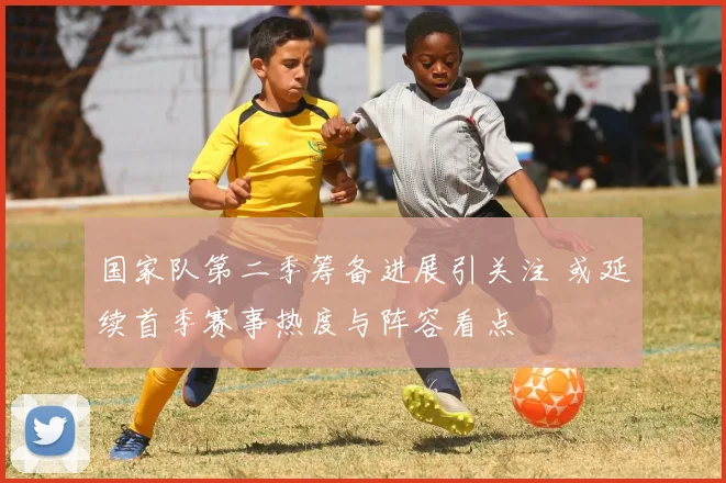 国家队第二季筹备进展引关注 或延续首季赛事热度与阵容看点