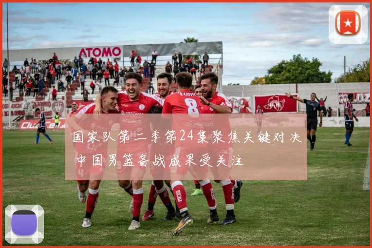 国家队第二季第24集聚焦关键对决 中国男篮备战成果受关注