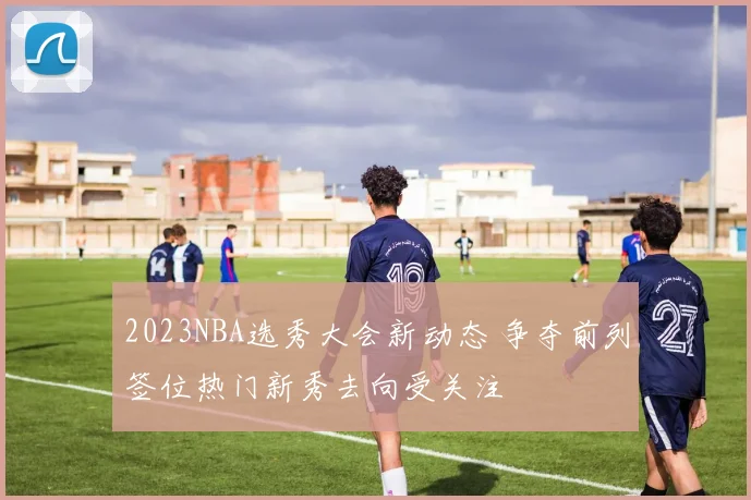 2023NBA选秀大会新动态 争夺前列签位热门新秀去向受关注