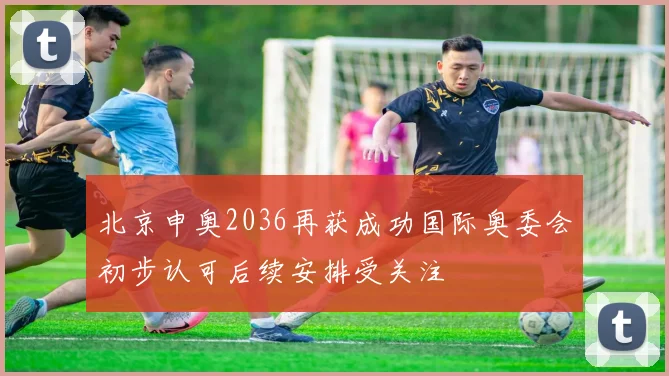 北京申奥2036再获成功国际奥委会初步认可后续安排受关注