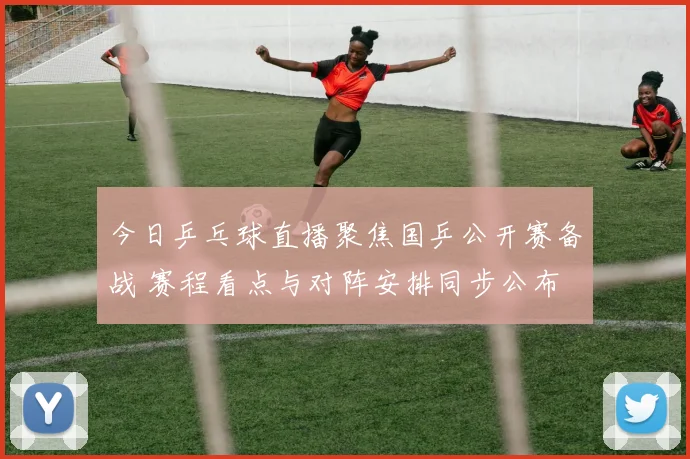 今日乒乓球直播聚焦国乒公开赛备战 赛程看点与对阵安排同步公布