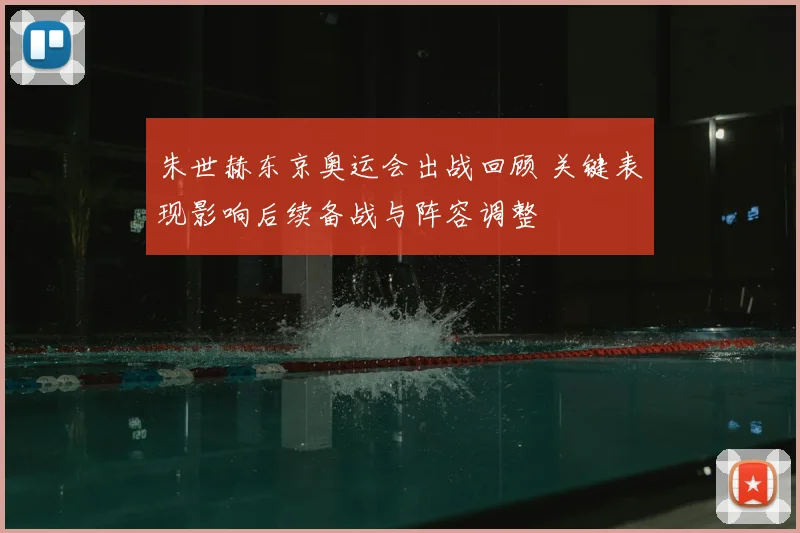 朱世赫东京奥运会出战回顾 关键表现影响后续备战与阵容调整