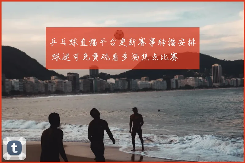 乒乓球直播平台更新赛事转播安排 球迷可免费观看多场焦点比赛