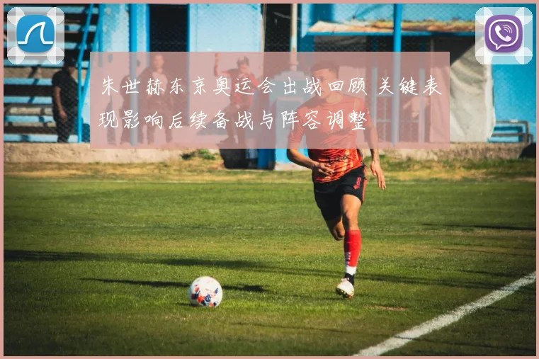 朱世赫东京奥运会出战回顾 关键表现影响后续备战与阵容调整