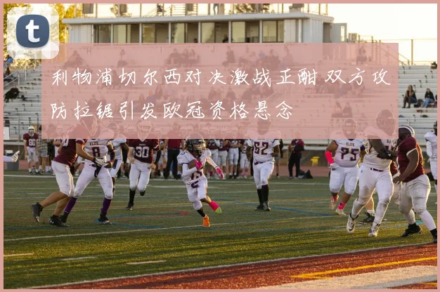 利物浦切尔西对决激战正酣 双方攻防拉锯引发欧冠资格悬念