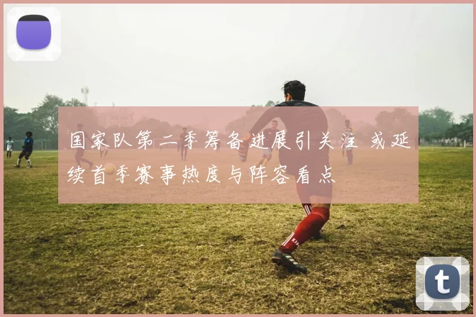 国家队第二季筹备进展引关注 或延续首季赛事热度与阵容看点