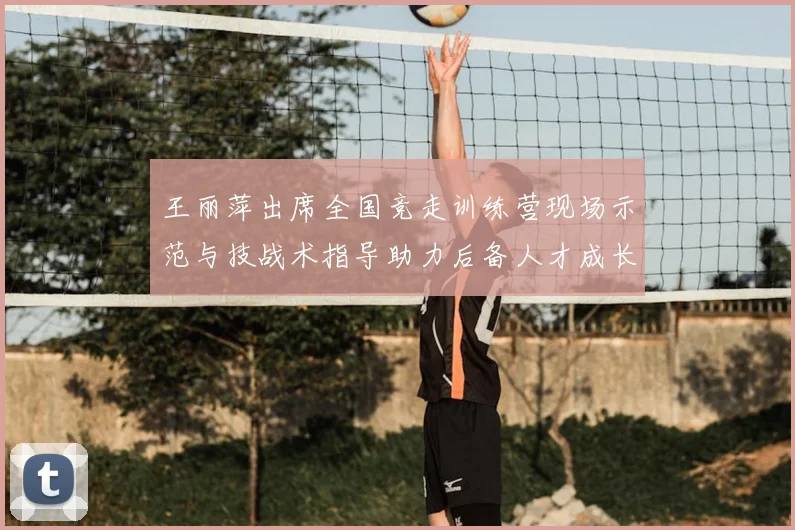 王丽萍出席全国竞走训练营现场示范与技战术指导助力后备人才成长