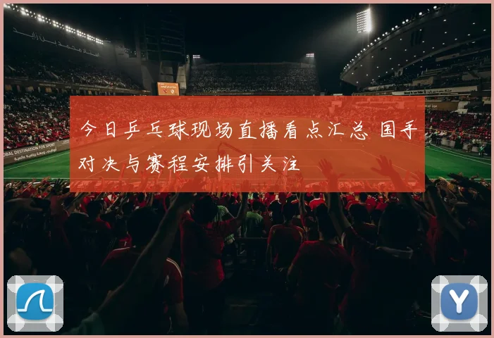今日乒乓球现场直播看点汇总 国手对决与赛程安排引关注